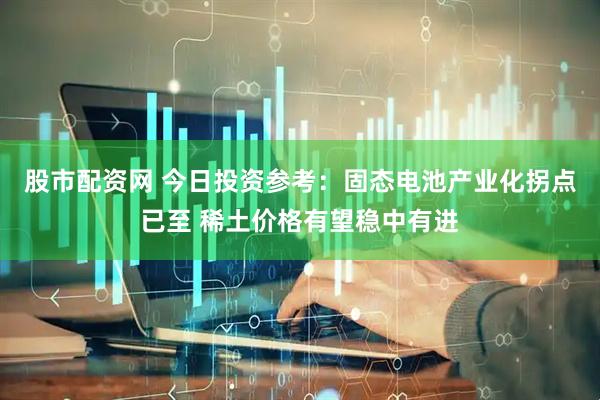 股市配资网 今日投资参考：固态电池产业化拐点已至 稀土价格有望稳中有进
