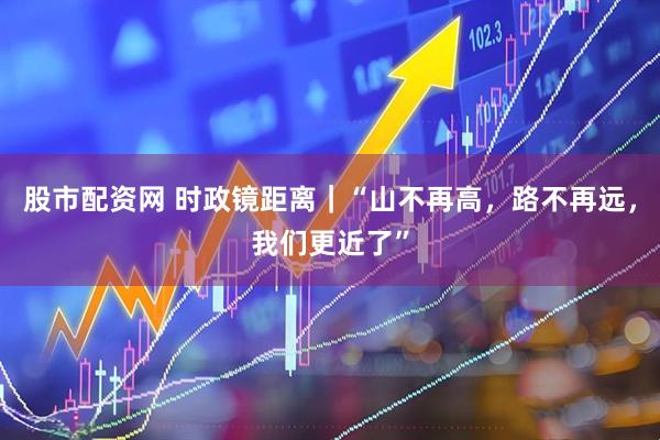 股市配资网 时政镜距离｜“山不再高，路不再远，我们更近了”
