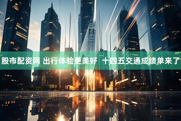 股市配资网 出行体验更美好  十四五交通成绩单来了