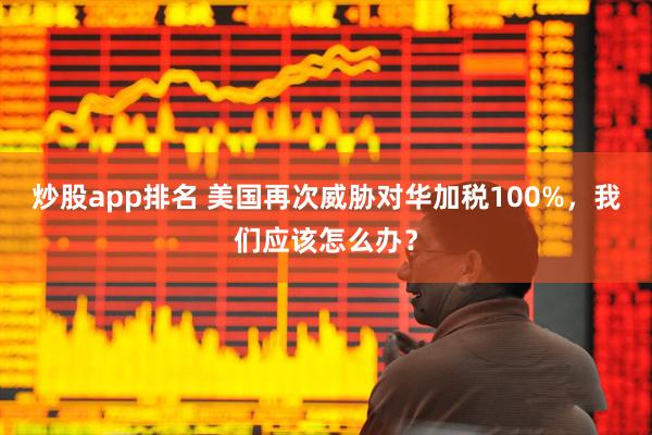 炒股app排名 美国再次威胁对华加税100%，我们应该怎么办？