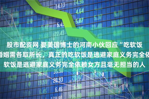 股市配资网 娶美国博士的河南小伙回应“吃软饭”：我收入不低，经营婚姻需各取所长，真正的吃软饭是逃避家庭义务完全依赖女方且毫无担当的人