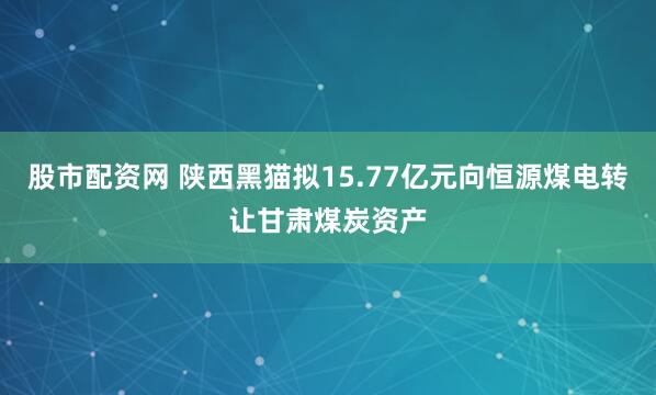 股市配资网 陕西黑猫拟15.77亿元向恒源煤电转让甘肃煤炭资产
