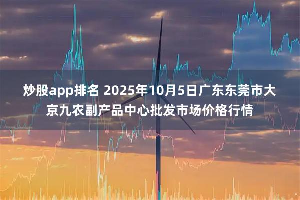 炒股app排名 2025年10月5日广东东莞市大京九农副产品中心批发市场价格行情