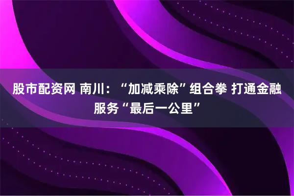 股市配资网 南川：“加减乘除”组合拳 打通金融服务“最后一公里”