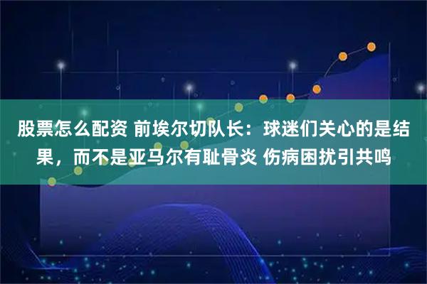 股票怎么配资 前埃尔切队长：球迷们关心的是结果，而不是亚马尔有耻骨炎 伤病困扰引共鸣