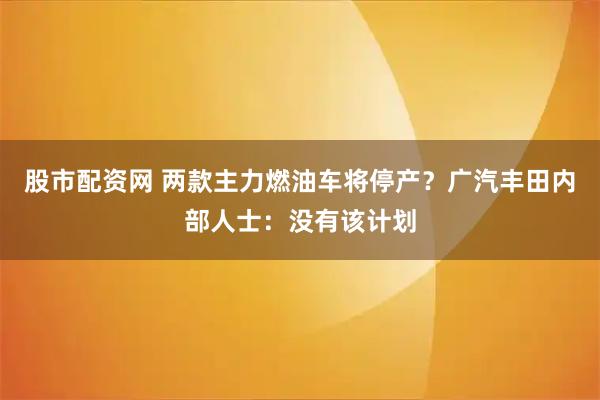 股市配资网 两款主力燃油车将停产？广汽丰田内部人士：没有该计划