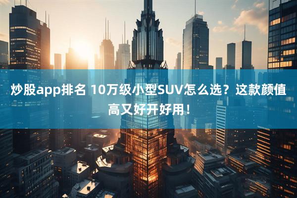 炒股app排名 10万级小型SUV怎么选？这款颜值高又好开好用！