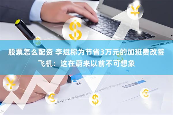 股票怎么配资 李斌称为节省3万元的加班费改签飞机：这在蔚来以前不可想象