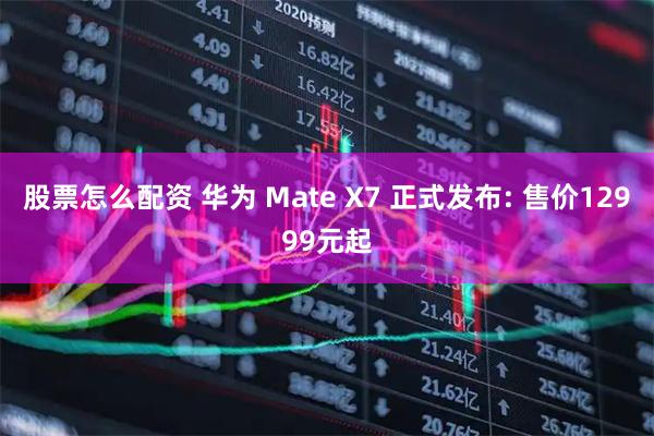 股票怎么配资 华为 Mate X7 正式发布: 售价12999元起