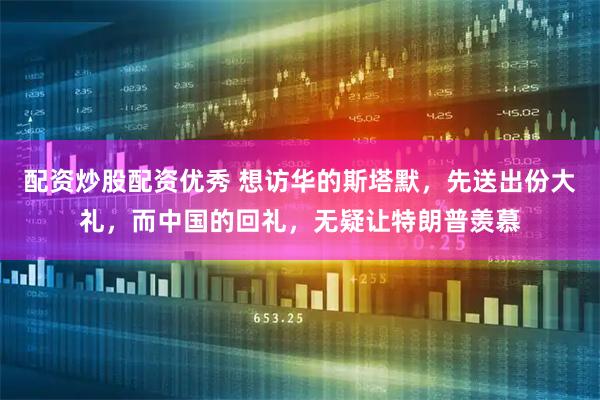 配资炒股配资优秀 想访华的斯塔默，先送出份大礼，而中国的回礼，无疑让特朗普羡慕