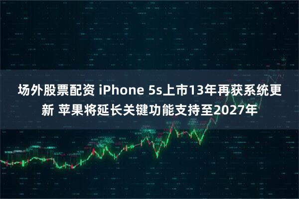 场外股票配资 iPhone 5s上市13年再获系统更新 苹果将延长关键功能支持至2027年