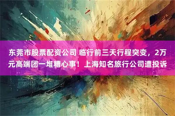 东莞市股票配资公司 临行前三天行程突变，2万元高端团一堆糟心事！上海知名旅行公司遭投诉