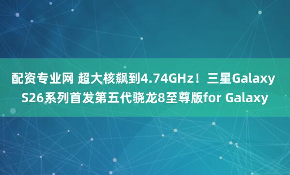 配资专业网 超大核飙到4.74GHz！三星Galaxy S26系列首发第五代骁龙8至尊版for Galaxy