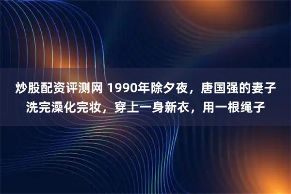 炒股配资评测网 1990年除夕夜，唐国强的妻子洗完澡化完妆，穿上一身新衣，用一根绳子