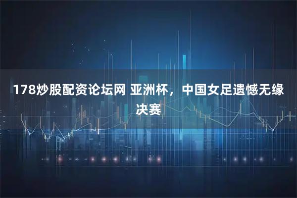 178炒股配资论坛网 亚洲杯，中国女足遗憾无缘决赛
