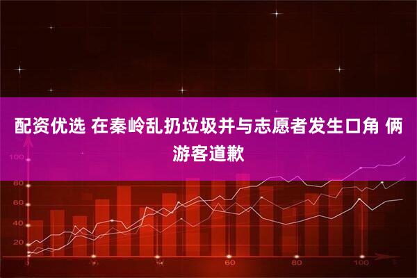 配资优选 在秦岭乱扔垃圾并与志愿者发生口角 俩游客道歉