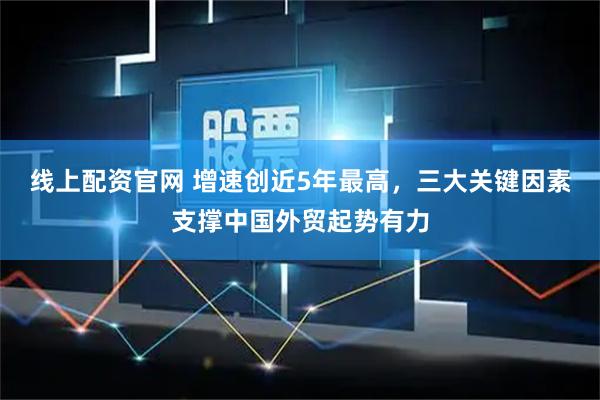 线上配资官网 增速创近5年最高,三大关键因素支撑中国外贸起势有力