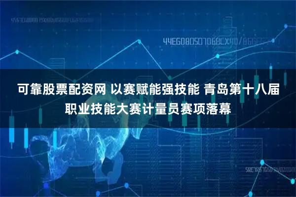 可靠股票配资网 以赛赋能强技能 青岛第十八届职业技能大赛计量员赛项落幕