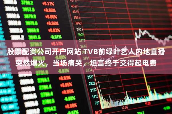 股票配资公司开户网站 TVB前绿叶艺人内地直播突然爆火，当场痛哭，坦言终于交得起电费