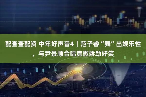 配查查配资 中年好声音4｜范子睿“舞”出娱乐性，与尹景顺合唱竟撒娇劲好笑