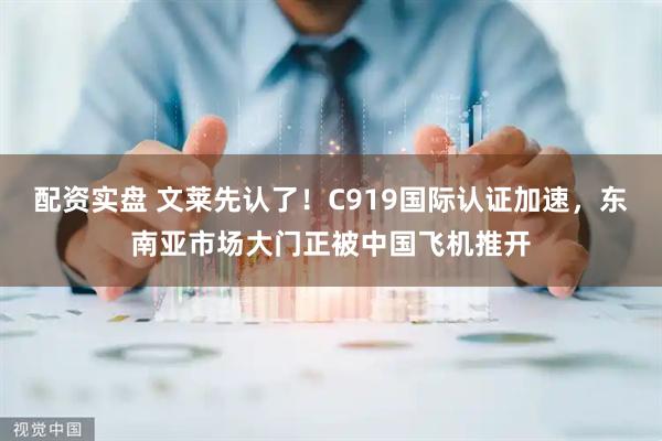 配资实盘 文莱先认了！C919国际认证加速，东南亚市场大门正被中国飞机推开