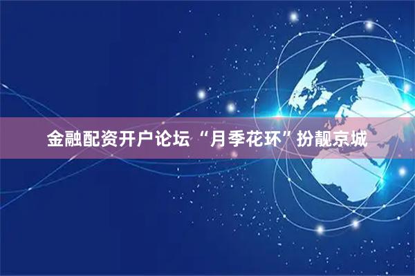 金融配资开户论坛 “月季花环”扮靓京城