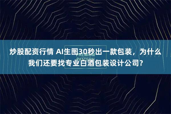炒股配资行情 AI生图30秒出一款包装，为什么我们还要找专业白酒包装设计公司？