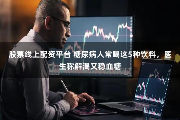 股票线上配资平台 糖尿病人常喝这5种饮料，医生称解渴又稳血糖