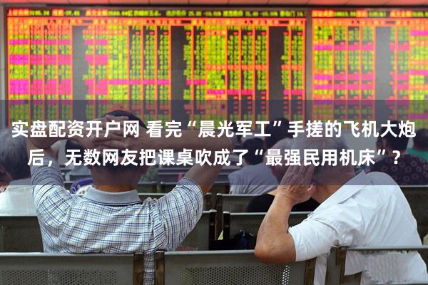 实盘配资开户网 看完“晨光军工”手搓的飞机大炮后，无数网友把课桌吹成了“最强民用机床”？