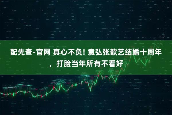 配先查-官网 真心不负! 袁弘张歆艺结婚十周年，打脸当年所有不看好