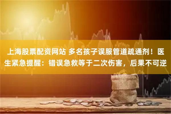 上海股票配资网站 多名孩子误服管道疏通剂！医生紧急提醒：错误急救等于二次伤害，后果不可逆