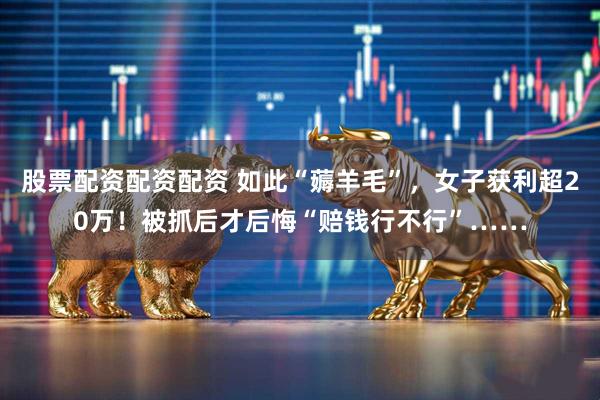 股票配资配资配资 如此“薅羊毛”,女子获利超20万!被抓后才后悔“赔钱行不行”……