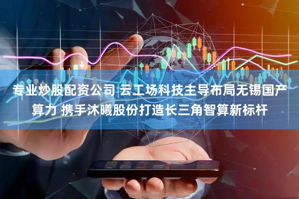 专业炒股配资公司 云工场科技主导布局无锡国产算力 携手沐曦股份打造长三角智算新标杆