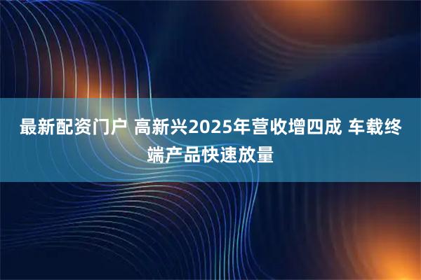 最新配资门户 高新兴2025年营收增四成 车载终端产品快速放量